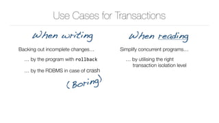 Use Cases for Transactions
Backing out incomplete changes…
… by the program with rollback
… by the RDBMS in case of crash
When writing When reading
Simplify concurrent programs…
… by utilising the right 
transaction isolation level
(Boring)
 