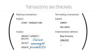 ( )
Transactions are Brackets
Starting a transaction:
Explicit:
START	TRANSACTION		
Implicit:
INSERT / UPDATE /
DELETE

SELECT	
CREATE
Terminating a transaction:
Explicit:
COMMIT	
ROLLBACK	
Implementation deﬁned:
Due to errors
CREATE
…	
Varies 
amongst 
products
 