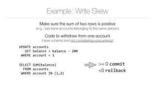 Example: Write Skew
Make sure the sum of two rows is positive 
(e.g., two bank accounts belonging to the same person)
Code to withdraw from one account 
(naive schema and not considering concurrency)

UPDATE	accounts 
			SET	balance	=	balance	-	200 
	WHERE	account	=	1	
SELECT	SUM(balance) 
		FROM	accounts 
	WHERE	account	IN	(1,2)
>= 0 commit					 
<0 rollback
 