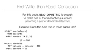 First Write, then Read: Conclusion
For this code, READ	COMMITTED is enough 
to make one of the transactions succeed 
(assuming a proper deadlock detection).
Exercise: Does this hold true in these cases too?
SELECT	sum(balance) 
		FROM	accounts 
	WHERE	account	IN	(1,2)	
(iff >= 200)
UPDATE	accounts 
			SET	balance	=	balance	-	200 
	WHERE	account	=	:a
 