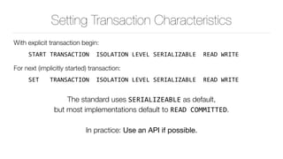 Setting Transaction Characteristics
With explicit transaction begin:
START	TRANSACTION		ISOLATION	LEVEL	SERIALIZABLE		READ	WRITE	
For next (implicitly started) transaction:
SET			TRANSACTION		ISOLATION	LEVEL	SERIALIZABLE		READ	WRITE	
The standard uses SERIALIZEABLE as default, 
but most implementations default to READ	COMMITTED.
In practice: Use an API if possible.
 