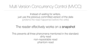 Multi Version Concurrency Control (MVCC)
Instead of waiting for writers, 
just use the previous committed version of the data 
(pretend the read happened before the write)
The reader eﬀectively works on a snapshot
This prevents all three phenomena mentioned in the standard: 
dirty read 
non-repeatable read 
phantom read
 