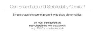 Can Snapshots and Serialisability Coexist?
Simple snapshots cannot prevent write skew abnormalities.
But most transactions are 
not vulnerable to write skew anyway. 
(e.g., TPC-C is not vulnerable at all)
 