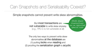 Can Snapshots and Serialisability Coexist?
Simple snapshots cannot prevent write skew abnormalities.
But most transactions are 
not vulnerable to write skew anyway. 
(e.g., TPC-C is not vulnerable at all)
The only two ways to prevent write skew 
abnormalities at the database are 
(1) putting locks when reading and 
(2) prooﬁng the serialization graph is acyclic
READ ONLY
transactions
are an important
special case
 