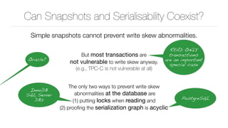 Can Snapshots and Serialisability Coexist?
Simple snapshots cannot prevent write skew abnormalities.
But most transactions are 
not vulnerable to write skew anyway. 
(e.g., TPC-C is not vulnerable at all)
The only two ways to prevent write skew 
abnormalities at the database are 
(1) putting locks when reading and 
(2) prooﬁng the serialization graph is acyclic
READ ONLY
transactions
are an important
special case
InnoDB 
SQL Server 
DB2 PostgreSQL
Oracle?
 