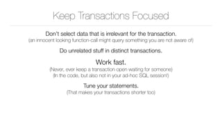 Keep Transactions Focused
Don’t select data that is irrelevant for the transaction. 
(an innocent looking function-call might query something you are not aware of)
Do unrelated stuff in distinct transactions.
Work fast. 
(Never, ever keep a transaction open waiting for someone) 
(In the code, but also not in your ad-hoc SQL session!)
Tune your statements. 
(That makes your transactions shorter too)
 