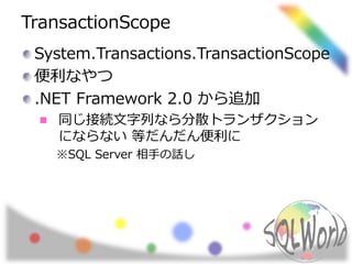TransactionScope
System.Transactions.TransactionScope
便利なやつ
.NET Framework 2.0 から追加
同じ接続文字列なら分散トランザクション
にならない 等だんだん便利に
※SQL Server 相手の話し
 