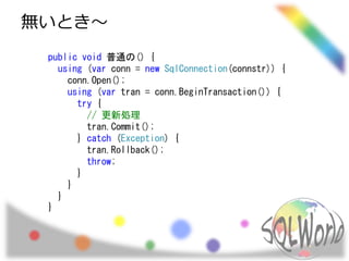 無いとき～
public void 普通の() {
using (var conn = new SqlConnection(connstr)) {
conn.Open();
using (var tran = conn.BeginTransaction()) {
try {
// 更新処理
tran.Commit();
} catch (Exception) {
tran.Rollback();
throw;
}
}
}
}
 