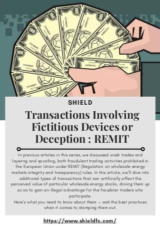 SHIELD
Transactions Involving
Fictitious Devices or
Deception : REMIT
In previous articles in this series, we discussed wash trades and
layering and spoofing, both fraudulent trading activities prohibited in
the European Union under REMIT (Regulation on wholesale energy
markets integrity and transparency) rules. In this article, we’ll dive into
additional types of transactions that can artificially affect the
perceived value of particular wholesale energy stocks, driving them up
so as to gain an illegal advantage for the fraudster traders who
participate.
Here’s what you need to know about them — and the best practices
when it comes to stamping them out.
https://www.shieldfc.com/
 