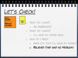 Let’s Check!
What do I have?
An Agreement
What do I know?
I’ll have my money back
How do I feel?
Safe (I’m told I’ll have my money)
Relieved (they said no problem)
Custo
mer
Call
Ended
- - - - -
Refund
Chosen
 