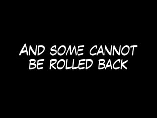 And some cannot
be rolled back
 