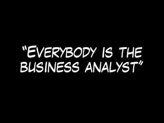 “Everybody is the
business analyst”
 