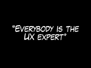 “Everybody is the
UX expert”
 