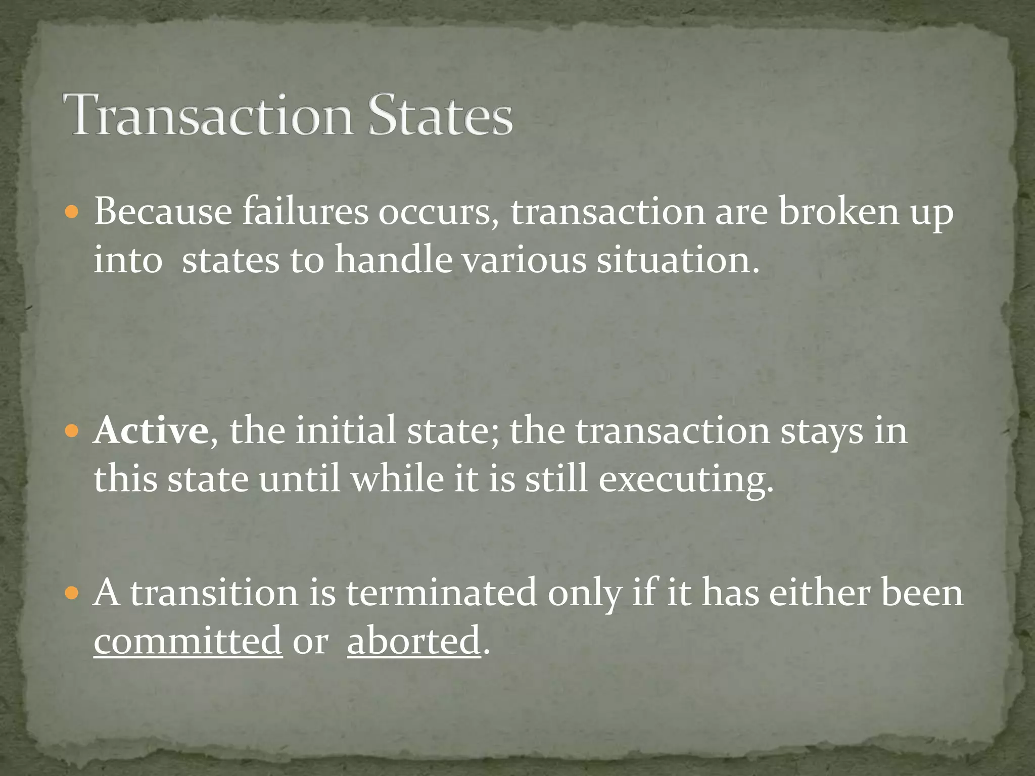  Because failures occurs, transaction are broken up
into states to handle various situation.
Active, the initial state; the transaction stays in
this state until while it is still executing.
A transition is terminated only if it has either been
committed or aborted.
