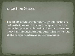  The DBMS needs to write out enough information to 
disk so that, in case of a failure, the system could re-create 
the updates performed by the transaction once 
the system is brought back up. After it has written out 
all the necessary information, it is committed. 
 