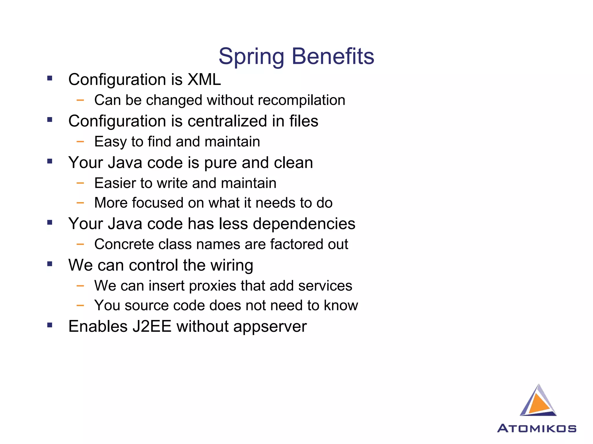 Spring Benefits Configuration is XML Can be changed without recompilation Configuration is centralized in files  Easy to find and maintain Your Java code is pure and clean Easier to write and maintain More focused on what it needs to do Your Java code has less dependencies Concrete class names are factored out We can control the wiring We can insert proxies that add services You source code does not need to know Enables J2EE without appserver 