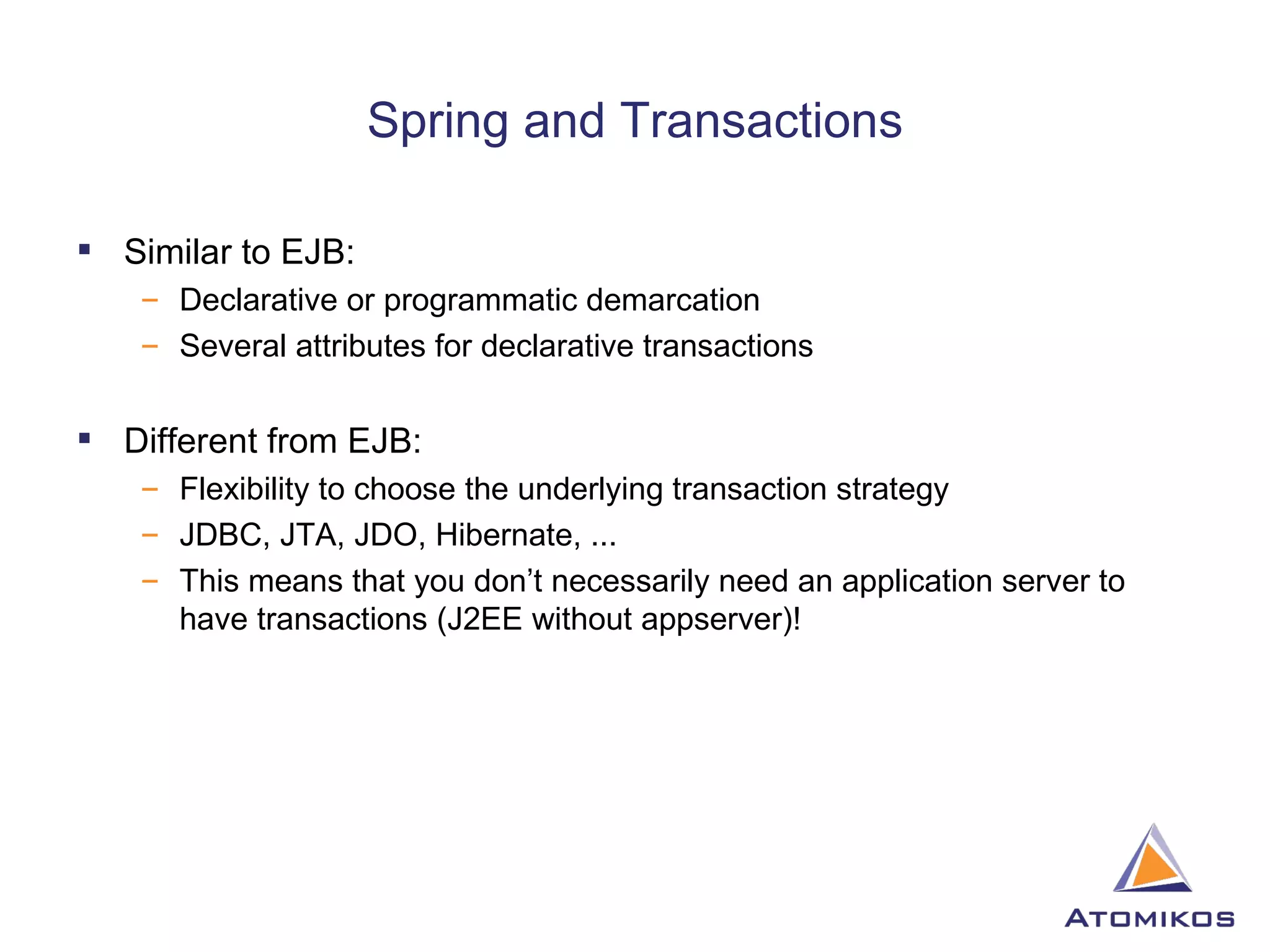 Spring and Transactions Similar to EJB: Declarative or programmatic demarcation Several attributes for declarative transactions Different from EJB: Flexibility to choose the underlying transaction strategy JDBC, JTA, JDO, Hibernate, ... This means that you don’t necessarily need an application server to have transactions (J2EE without appserver)! 