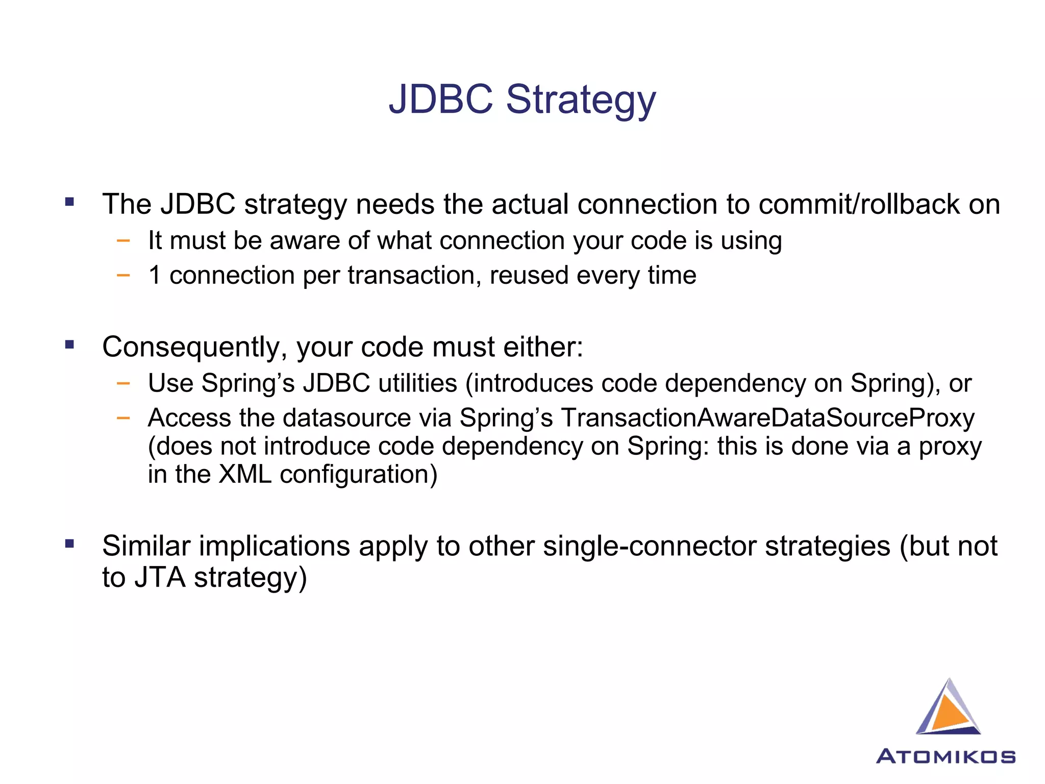 JDBC Strategy The JDBC strategy needs the actual connection to commit/rollback on It must be aware of what connection your code is using 1 connection per transaction, reused every time Consequently, your code must either: Use Spring’s JDBC utilities (introduces code dependency on Spring), or Access the datasource via Spring’s TransactionAwareDataSourceProxy (does not introduce code dependency on Spring: this is done via a proxy in the XML configuration) Similar implications apply to other single-connector strategies (but not to JTA strategy) 