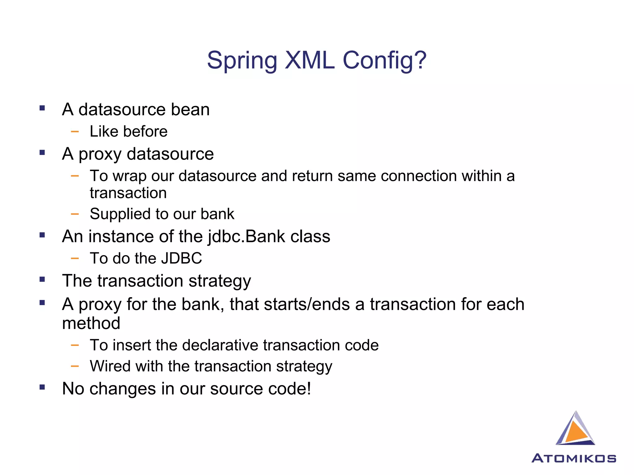 Spring XML Config? A datasource bean Like before A proxy datasource To wrap our datasource and return same connection within a transaction Supplied to our bank An instance of the jdbc.Bank class To do the JDBC The transaction strategy A proxy for the bank, that starts/ends a transaction for each method To insert the declarative transaction code Wired with the transaction strategy No changes in our source code! 
