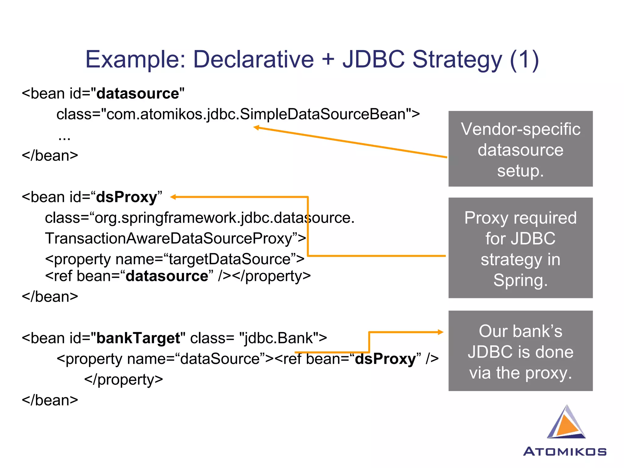 Example: Declarative + JDBC Strategy (1) <bean id=&quot; datasource &quot; class=&quot;com.atomikos.jdbc.SimpleDataSourceBean&quot;>   ... </bean> <bean id=“ dsProxy ”  class=“org.springframework.jdbc.datasource. TransactionAwareDataSourceProxy”> <property name=“targetDataSource”> <ref bean=“ datasource ” /></property> </bean> <bean id=&quot; bankTarget &quot; class= &quot;jdbc.Bank&quot;> <property name=“dataSource”><ref bean=“ dsProxy ” /> </property> </bean> Vendor-specific datasource setup. Proxy required for JDBC strategy in Spring. Our bank’s JDBC is done via the proxy. 