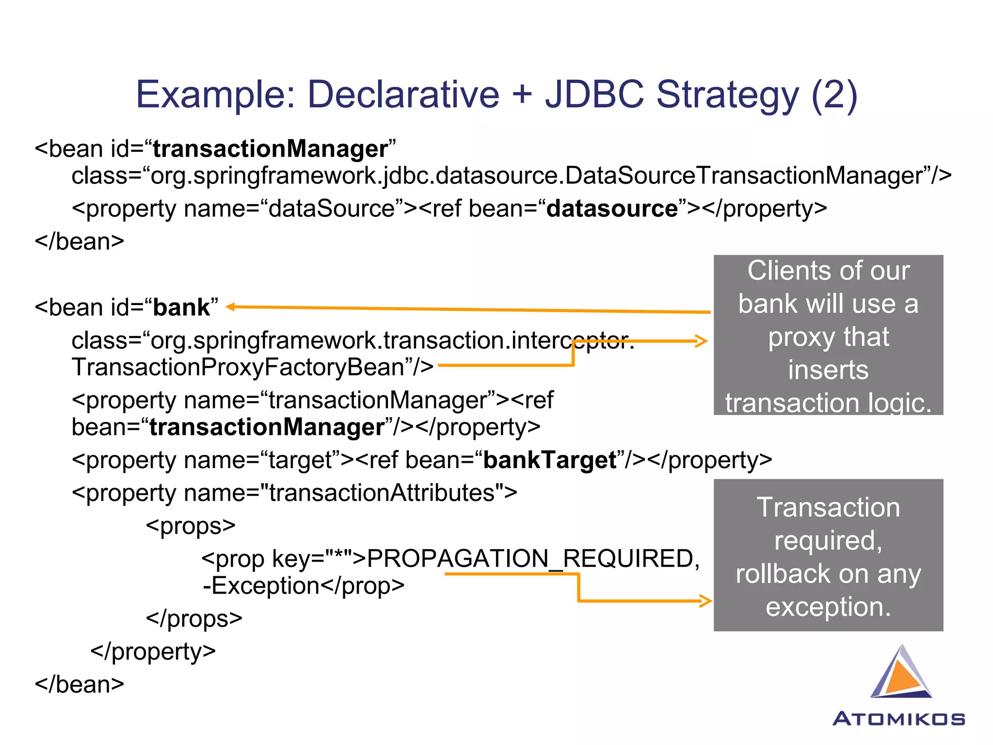 Example: Declarative + JDBC Strategy (2) <bean id=“ transactionManager ” class=“org.springframework.jdbc.datasource.DataSourceTransactionManager”/> <property name=“dataSource”><ref bean=“ datasource ”></property> </bean> <bean id=“ bank ”  class=“org.springframework.transaction.interceptor. TransactionProxyFactoryBean”/> <property name=“transactionManager”><ref bean=“ transactionManager ”/></property> <property name=“target”><ref bean=“ bankTarget ”/></property> <property name=&quot;transactionAttributes&quot;> <props> <prop key=&quot;*&quot;>PROPAGATION_REQUIRED,    -Exception</prop> </props> </property> </bean> Clients of our bank will use a proxy that inserts transaction logic. Transaction required, rollback on any exception. 