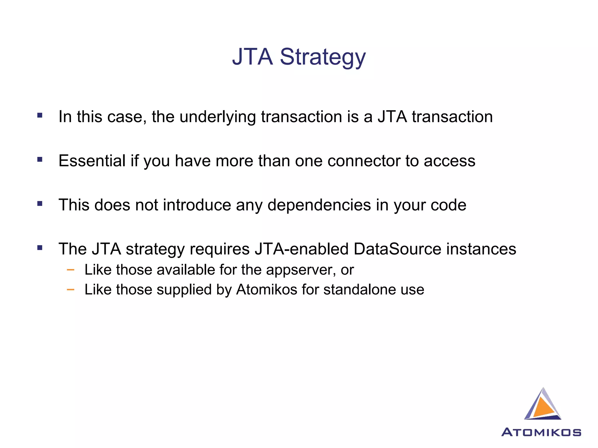 JTA Strategy In this case, the underlying transaction is a JTA transaction Essential if you have more than one connector to access This does not introduce any dependencies in your code The JTA strategy requires JTA-enabled DataSource instances Like those available for the appserver, or Like those supplied by Atomikos for standalone use 