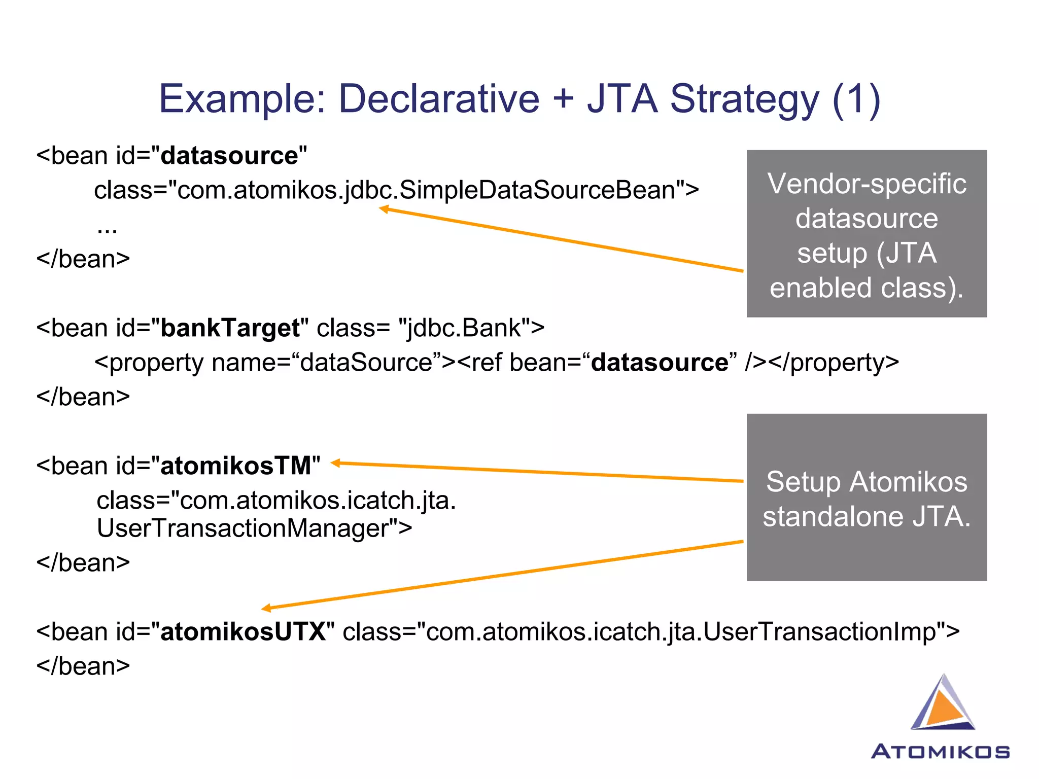 Example: Declarative + JTA Strategy (1) <bean id=&quot; datasource &quot; class=&quot;com.atomikos.jdbc.SimpleDataSourceBean&quot;>   ... </bean> <bean id=&quot; bankTarget &quot; class= &quot;jdbc.Bank&quot;> <property name=“dataSource”><ref bean=“ datasource ” /></property> </bean> <bean id=&quot; atomikosTM &quot;    class=&quot;com.atomikos.icatch.jta.   UserTransactionManager&quot;> </bean> <bean id=&quot; atomikosUTX &quot; class=&quot;com.atomikos.icatch.jta.UserTransactionImp&quot;> </bean> Vendor-specific datasource setup (JTA enabled class). Setup Atomikos standalone JTA. 