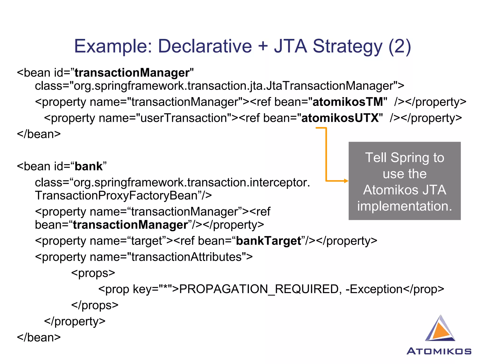 Example: Declarative + JTA Strategy (2) <bean id=” transactionManager &quot; class=&quot;org.springframework.transaction.jta.JtaTransactionManager&quot;> <property name=&quot;transactionManager&quot;><ref bean=&quot; atomikosTM &quot;  /></property> <property name=&quot;userTransaction&quot;><ref bean=&quot; atomikosUTX &quot;  /></property> </bean> <bean id=“ bank ”  class=“org.springframework.transaction.interceptor. TransactionProxyFactoryBean”/> <property name=“transactionManager”><ref bean=“ transactionManager ”/></property> <property name=“target”><ref bean=“ bankTarget ”/></property> <property name=&quot;transactionAttributes&quot;> <props> <prop key=&quot;*&quot;>PROPAGATION_REQUIRED, -Exception</prop> </props> </property> </bean> Tell Spring to use the Atomikos JTA implementation. 