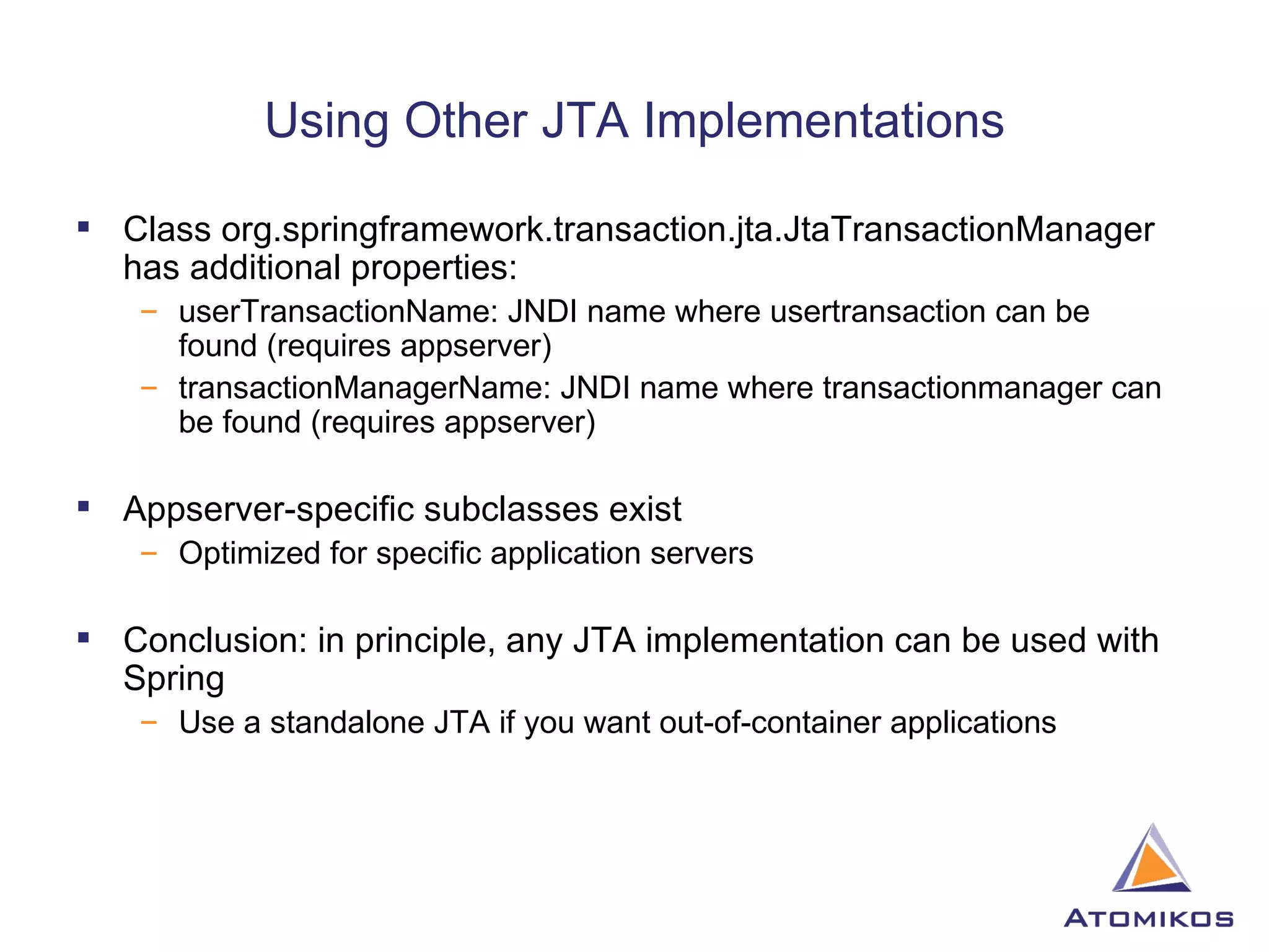 Using Other JTA Implementations Class org.springframework.transaction.jta.JtaTransactionManager has additional properties: userTransactionName: JNDI name where usertransaction can be found (requires appserver) transactionManagerName: JNDI name where transactionmanager can be found (requires appserver) Appserver-specific subclasses exist Optimized for specific application servers Conclusion: in principle, any JTA implementation can be used with Spring Use a standalone JTA if you want out-of-container applications 
