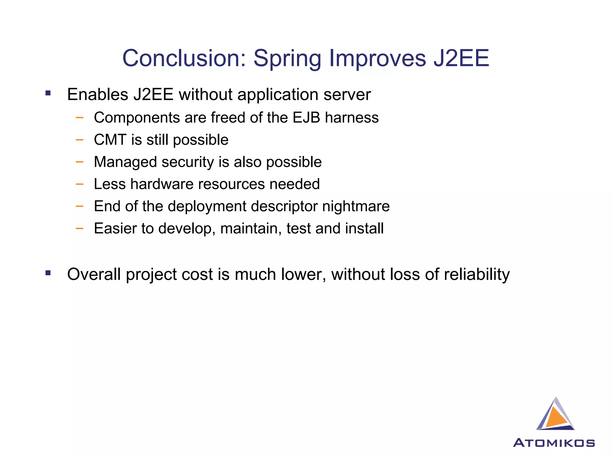 Conclusion: Spring Improves J2EE Enables J2EE without application server Components are freed of the EJB harness CMT is still possible Managed security is also possible Less hardware resources needed End of the deployment descriptor nightmare Easier to develop, maintain, test and install Overall project cost is much lower, without loss of reliability 