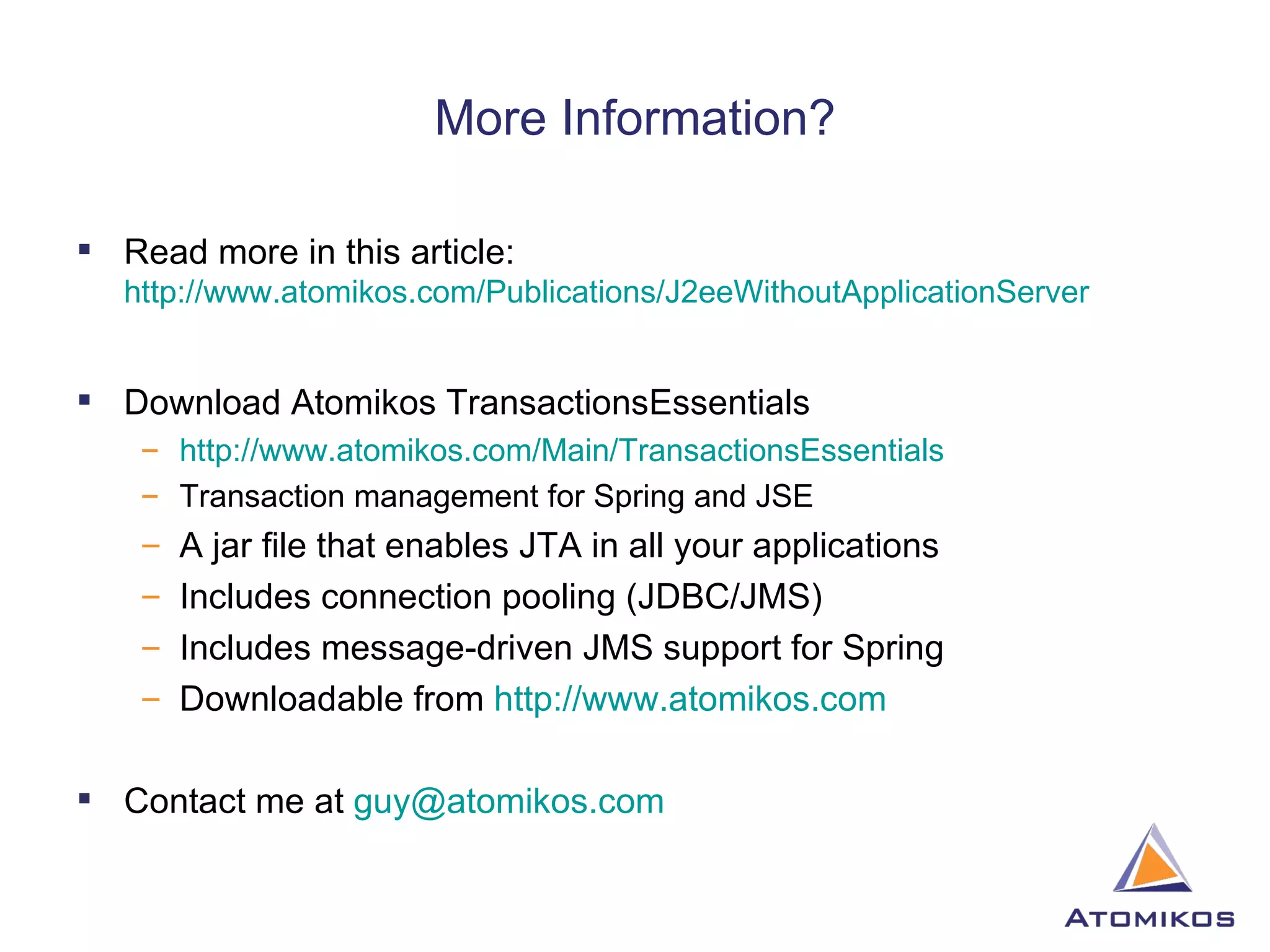 More Information? Read more in this article:  http://www.atomikos.com/Publications/J2eeWithoutApplicationServer Download Atomikos TransactionsEssentials http://www.atomikos.com/Main/TransactionsEssentials   Transaction management for Spring and JSE A jar file that enables JTA in all your applications Includes connection pooling (JDBC/JMS)  Includes message-driven JMS support for Spring Downloadable from  http://www.atomikos.com Contact me at  [email_address] 