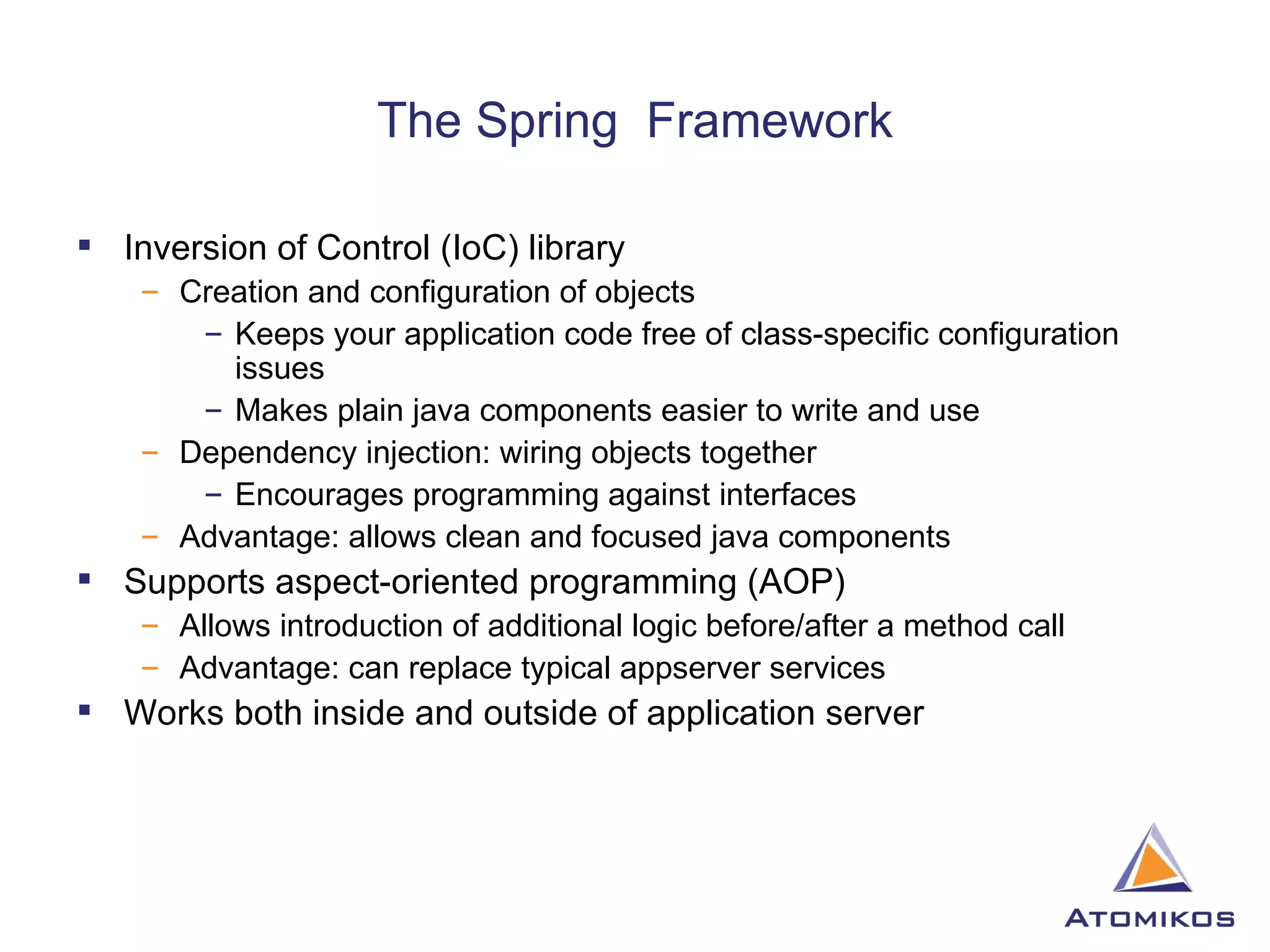 The Spring  Framework Inversion of Control (IoC) library Creation and configuration of objects Keeps your application code free of class-specific configuration issues Makes plain java components easier to write and use Dependency injection: wiring objects together Encourages programming against interfaces Advantage: allows clean and focused java components Supports aspect-oriented programming (AOP) Allows introduction of additional logic before/after a method call Advantage: can replace typical appserver services Works both inside and outside of application server 