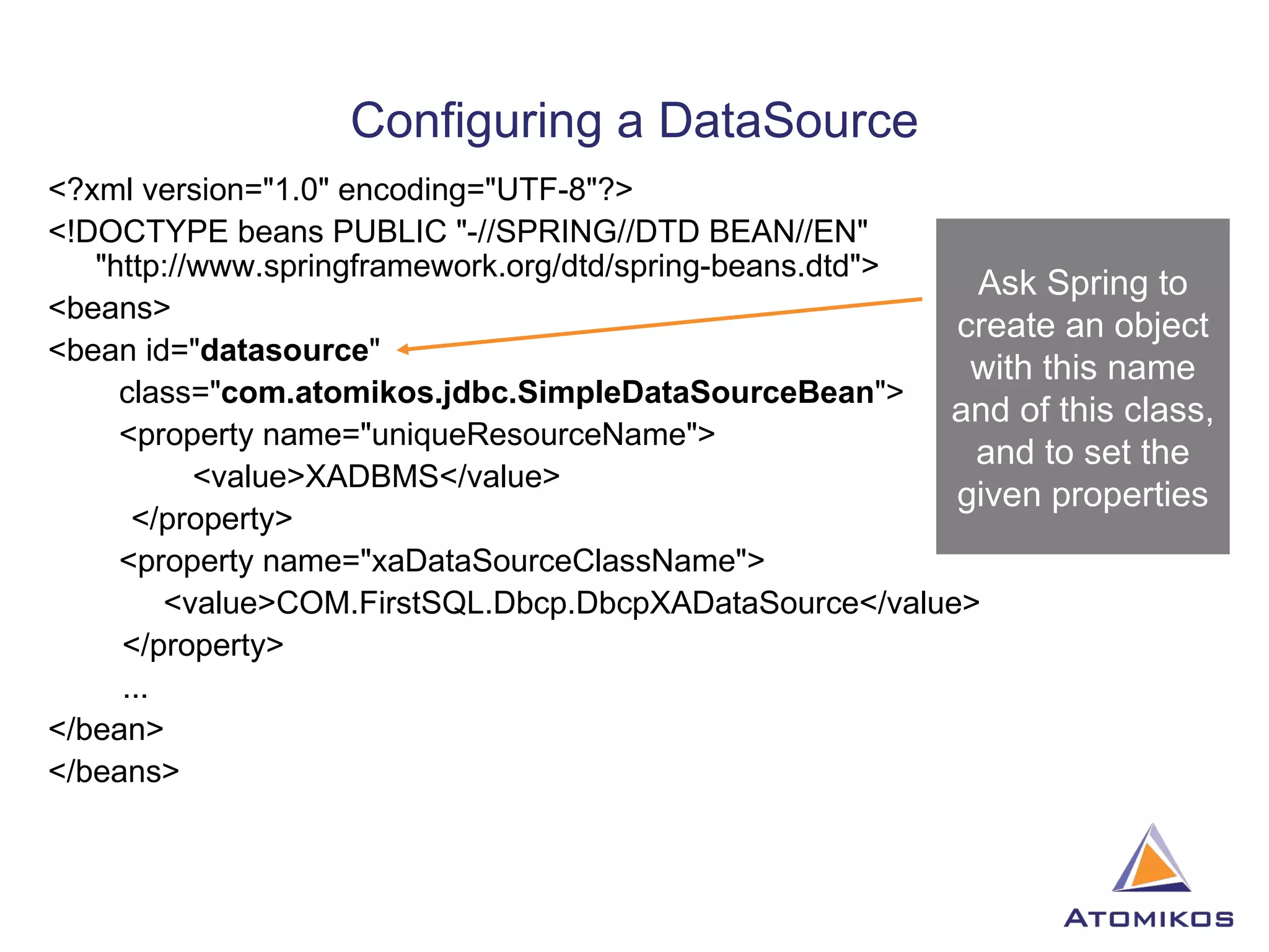 Configuring a DataSource <?xml version=&quot;1.0&quot; encoding=&quot;UTF-8&quot;?> <!DOCTYPE beans PUBLIC &quot;-//SPRING//DTD BEAN//EN&quot; &quot;http://www.springframework.org/dtd/spring-beans.dtd&quot;> <beans> <bean id=&quot; datasource &quot; class=&quot; com.atomikos.jdbc.SimpleDataSourceBean &quot;> <property name=&quot;uniqueResourceName&quot;>   <value>XADBMS</value>   </property> <property name=&quot;xaDataSourceClassName&quot;> <value>COM.FirstSQL.Dbcp.DbcpXADataSource</value>   </property>   ... </bean> </beans> Ask Spring to create an object with this name and of this class, and to set the given properties 