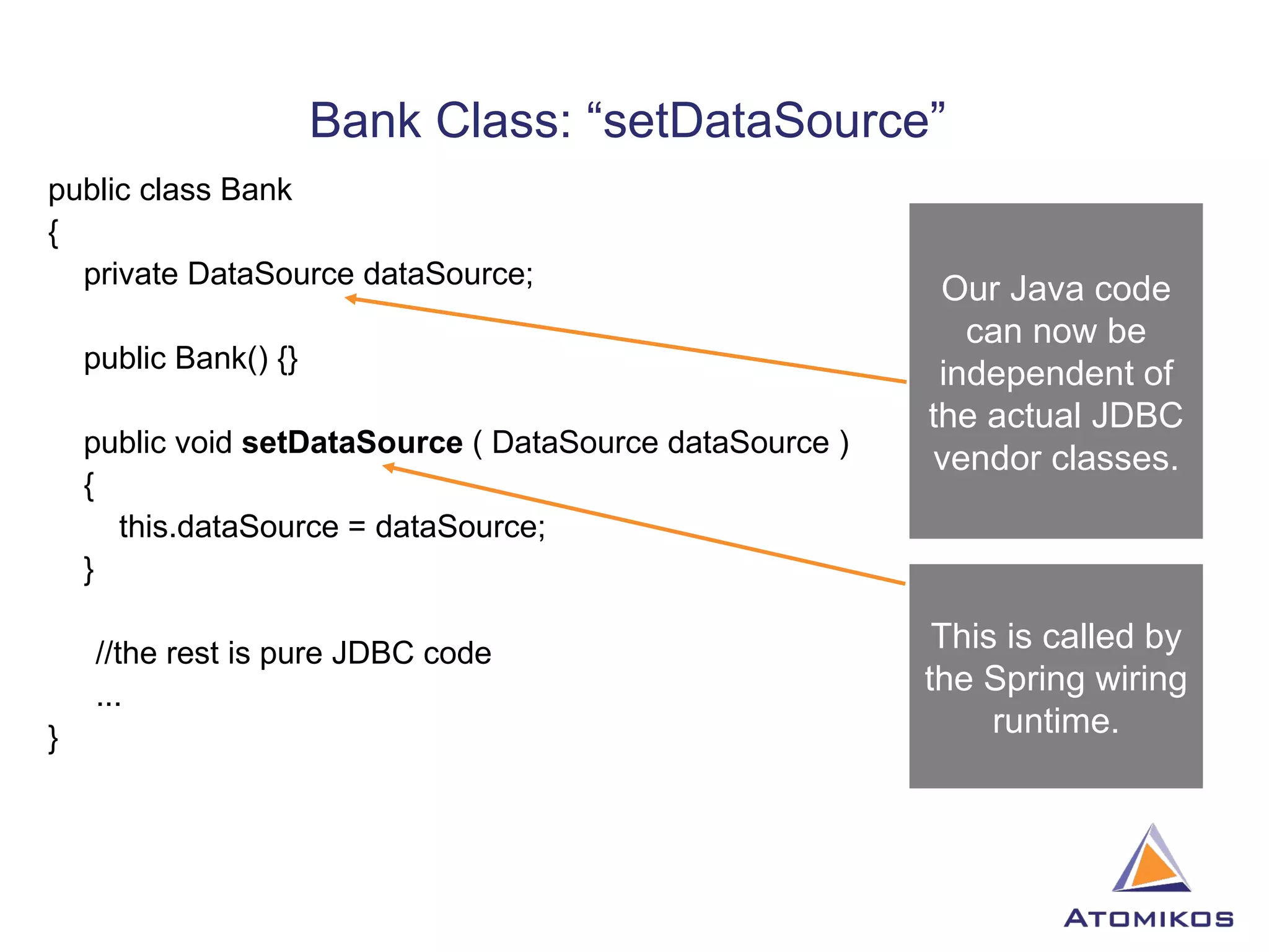 Bank Class: “setDataSource”  public class Bank  { private DataSource dataSource; public Bank() {} public void  setDataSource  ( DataSource dataSource ) { this.dataSource = dataSource; } //the rest is pure JDBC code ... } Our Java code can now be independent of the actual JDBC vendor classes. This is called by the Spring wiring runtime. 