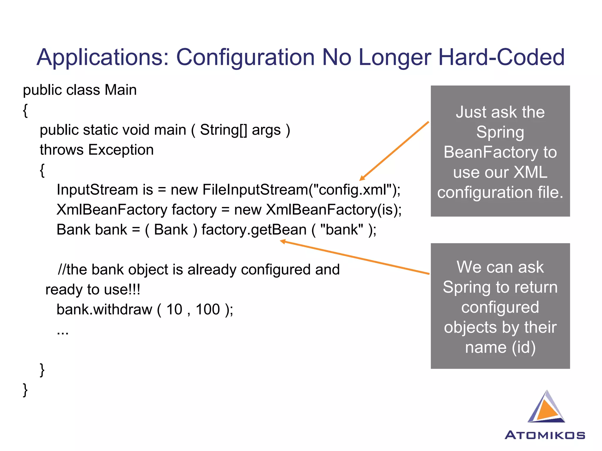 Applications: Configuration No Longer Hard-Coded public class Main { public static void main ( String[] args ) throws Exception { InputStream is = new FileInputStream(&quot;config.xml&quot;); XmlBeanFactory factory = new XmlBeanFactory(is); Bank bank = ( Bank ) factory.getBean ( &quot;bank&quot; );   //the bank object is already configured and  ready to use!!! bank.withdraw ( 10 , 100 ); ... } } Just ask the Spring BeanFactory to use our XML configuration file. We can ask Spring to return configured objects by their name (id) 