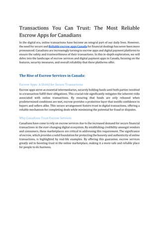 Transactions You Can Trust: The Most Reliable
Escrow Apps for Canadians
In the digital era, online transactions have become an integral part of our daily lives. However,
the need for secure and Reliable escrow apps Canada for financial dealings has never been more
pronounced. Canadians are increasingly turning to escrow apps and digital payment platforms to
ensure the safety and trustworthiness of their transactions. In this in-depth exploration, we will
delve into the landscape of escrow services and digital payment apps in Canada, focusing on the
features, security measures, and overall reliability that these platforms offer.
The Rise of Escrow Services in Canada:
Escrow Apps: A Shield for Secure Transactions
Escrow apps serve as essential intermediaries, securely holding funds until both parties involved
in a transaction fulfill their obligations. This crucial role significantly mitigates the inherent risks
associated with online transactions. By ensuring that funds are only released when
predetermined conditions are met, escrow provides a protective layer that instills confidence in
buyers and sellers alike. This secure arrangement fosters trust in digital transactions, offering a
reliable mechanism for completing deals while minimizing the potential for fraud or disputes.
Why Canadians Trust Escrow Services
Canadians have come to rely on escrow services due to the increased demand for secure financial
transactions in the ever-changing digital ecosystem. By establishing credibility amongst vendors
and consumers, these marketplaces are critical in addressing this requirement. The significance
of escrow, which provides a solid foundation for protecting the honesty and authenticity of online
transactions, is highlighted by real-life examples. By offering this guarantee, escrow services
greatly aid in boosting trust in the online marketplace, making it a more safe and reliable place
for people to do business.
 