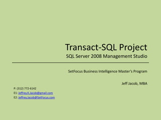 Transact-SQL ProjectSQL Server 2008 Management Studio SetFocus Business Intelligence Master’s Program Jeff Jacob, MBA P: (312) 772-6142 E1: Jeffrey.K.Jacob@gmail.com E2: Jeffrey.Jacob@SetFocus.com 