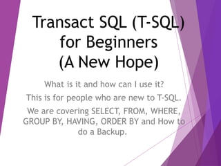 Transact SQL (T-SQL)
for Beginners
(A New Hope)
What is it and how can I use it?
This is for people who are new to T-SQL.
We are covering SELECT, FROM, WHERE,
GROUP BY, HAVING, ORDER BY and How to
do a Backup.
 