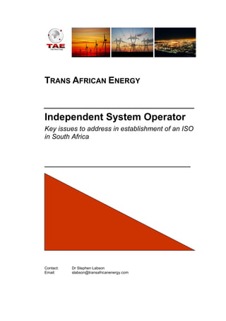 TRANS AFRICAN ENERGY
_________________________________
Independent System Operator
Key issues to address in establishment of an ISO
in South Africa
________________________________
Contact: Dr Stephen Labson
Email: slabson@transafricanenergy.com
 
