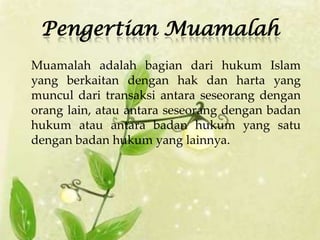 Pengertian Muamalah
Muamalah adalah bagian dari hukum Islam
yang berkaitan dengan hak dan harta yang
muncul dari transaksi antara seseorang dengan
orang lain, atau antara seseorang dengan badan
hukum atau antara badan hukum yang satu
dengan badan hukum yang lainnya.
 