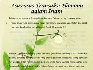 Asas-asas Transaksi Ekonomi
              dalam Islam
     Prinsip dasar (asas-asas) yang diterapkan syara’ dalam setiap transaksi,yaitu:

1.    Pihak-pihak yang bertransaksi harus memenuhi kewajiban yang telah disepakati
      dan tidak boleh saling mengkhianati. Surah Al-Maidah, 5: 1

                         
                          
                                                       
                                                       
                            
                           
                                  
                                    
                                                                   
                                                                   

     Artinya: “Hai orang-orang yang beriman, penuhilah aqad-aqad itu. dihalalkan
     bagimu binatang ternak, kecuali yang akan dibacakan kepadamu. (yang demikian
     itu) dengan tidak menghalalkan berburu ketika kamu sedang mengerjakan haji.
     Sesungguhnya Allah menetapkan hukum-hukum menurut yang dikehendaki-Nya
 