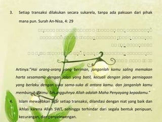 3.    Setiap transaksi dilakukan secara sukarela, tanpa ada paksaan dari pihak

      mana pun. Surah An-Nisa, 4: 29

                       
                                 
                                             
                                
                                  
                                                      
                                                                
                                                               

                          
                                
                                                           
                                                               
                                                                   

     Artinya:“Hai orang-orang yang beriman, janganlah kamu saling memakan
     harta sesamamu dengan jalan yang batil, kecuali dengan jalan perniagaan
     yang berlaku dengan suka sama-suka di antara kamu. dan janganlah kamu
     membunuh dirimu. Sesungguhnya Allah adalah Maha Penyayang kepadamu.”

4.    Islam mewajibkan agar setiap transaksi, dilandasi dengan niat yang baik dan
      ikhlas karena Allah SWT, sehingga terhindar dari segala bentuk penipuan,
      kecurangan, dan penyelewengan.
 