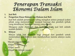 Penerapan Transaksi
          Ekonomi Dalam Islam
1.   Jual Beli
a.   Pengertian Dasar Hukum dan Hukum Jual Beli
     Jual beli adalah persetujuan saling mengikat antara penjual (yakni
     pihak yang menyerahkan/ menjual barang) dan pembeli (pihak
     yang membayar/ membeli barang yang dijual).
     Mengacu pada Al-Quran dan hadist, hukum jual beli adalah
     mubah (boleh).
b.   Khiyar
     Khiyar ialah hak memilih bagi penjual dan pembeli untuk
     meneruskan jual-belinya atau membatalkan karena adanya suatu
     hal.
     Macam-macam Khiyar :
1.   Khiyar majelis
2.   Khiyar syarat
3.   Khiyar ‘aib (khiyar cacat)
 