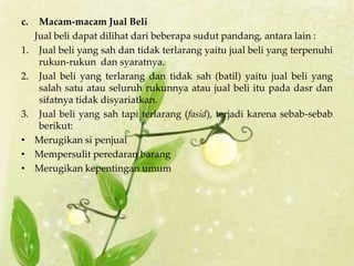 c.    Macam-macam Jual Beli
     Jual beli dapat dilihat dari beberapa sudut pandang, antara lain :
1.    Jual beli yang sah dan tidak terlarang yaitu jual beli yang terpenuhi
      rukun-rukun dan syaratnya.
2.    Jual beli yang terlarang dan tidak sah (batil) yaitu jual beli yang
      salah satu atau seluruh rukunnya atau jual beli itu pada dasr dan
      sifatnya tidak disyariatkan.
3.    Jual beli yang sah tapi terlarang (fasid), terjadi karena sebab-sebab
      berikut:
•    Merugikan si penjual
•    Mempersulit peredaran barang
•    Merugikan kepentingan umum
 