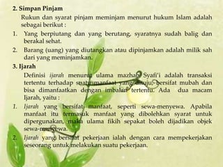 2. Simpan Pinjam
    Rukun dan syarat pinjam meminjam menurut hukum Islam adalah
    sebagai berikut :
1. Yang berpiutang dan yang berutang, syaratnya sudah balig dan
     berakal sehat.
2. Barang (uang) yang diutangkan atau dipinjamkan adalah milik sah
     dari yang meminjamkan.
3. Ijarah
     Definisi ijarah menurut ulama mazhab Syafi’i adalah transaksi
     tertentu terhadap suatu manfaat yang dituju, bersifat mubah dan
     bisa dimanfaatkan dengan imbalan tertentu. Ada dua macam
     Ijarah, yaitu :
1. Ijarah yang bersifat manfaat, seperti sewa-menyewa. Apabila
     manfaat itu termasuk manfaat yang dibolehkan syarat untuk
     dipergunakan, maka ulama fikih sepakat boleh dijadikan objek
     sewa-menyewa.
2. Ijarah yang bersifat pekerjaan ialah dengan cara mempekerjakan
     seseorang untuk melakukan suatu pekerjaan.
 