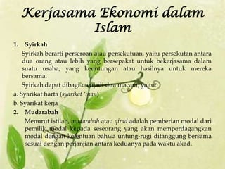 Kerjasama Ekonomi dalam
              Islam
1.   Syirkah
    Syirkah berarti perseroan atau persekutuan, yaitu persekutan antara
    dua orang atau lebih yang bersepakat untuk bekerjasama dalam
    suatu usaha, yang keuntungan atau hasilnya untuk mereka
    bersama.
    Syirkah dapat dibagi menjadi dua macam, yaitu:
a. Syarikat harta (syarikat ‘inan)
b. Syarikat kerja
2. Mudarabah
     Menurut istilah, mudarabah atau qirad adalah pemberian modal dari
     pemilik modal kepada seseorang yang akan memperdagangkan
     modal dengan ketentuan bahwa untung-rugi ditanggung bersama
     sesuai dengan perjanjian antara keduanya pada waktu akad.
 
