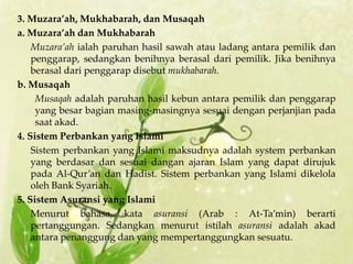 3. Muzara’ah, Mukhabarah, dan Musaqah
a. Muzara’ah dan Mukhabarah
    Muzara’ah ialah paruhan hasil sawah atau ladang antara pemilik dan
    penggarap, sedangkan benihnya berasal dari pemilik. Jika benihnya
    berasal dari penggarap disebut mukhabarah.
b. Musaqah
     Musaqah adalah paruhan hasil kebun antara pemilik dan penggarap
     yang besar bagian masing-masingnya sesuai dengan perjanjian pada
     saat akad.
4. Sistem Perbankan yang Islami
    Sistem perbankan yang Islami maksudnya adalah system perbankan
    yang berdasar dan sesuai dangan ajaran Islam yang dapat dirujuk
    pada Al-Qur’an dan Hadist. Sistem perbankan yang Islami dikelola
    oleh Bank Syariah.
5. Sistem Asuransi yang Islami
    Menurut bahasa, kata asuransi (Arab : At-Ta’min) berarti
    pertanggungan. Sedangkan menurut istilah asuransi adalah akad
    antara penanggung dan yang mempertanggungkan sesuatu.
 