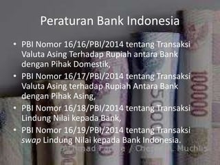 Peraturan Bank Indonesia
• PBI Nomor 16/16/PBI/2014 tentang Transaksi
Valuta Asing Terhadap Rupiah antara Bank
dengan Pihak Domestik,
• PBI Nomor 16/17/PBI/2014 tentang Transaksi
Valuta Asing terhadap Rupiah Antara Bank
dengan Pihak Asing,
• PBI Nomor 16/18/PBI/2014 tentang Transaksi
Lindung Nilai kepada Bank,
• PBI Nomor 16/19/PBI/2014 tentang Transaksi
swap Lindung Nilai kepada Bank Indonesia.
 