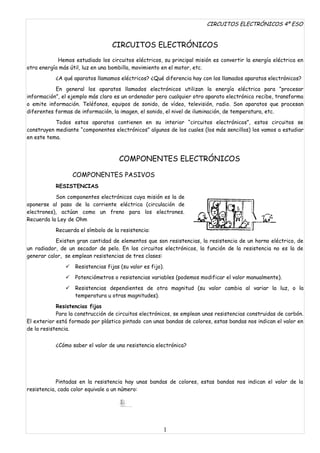 CIRCUITOS ELECTRÓNICOS 4º ESO


                                  CIRCUITOS ELECTRÓNICOS
            Hemos estudiado los circuitos eléctricos, su principal misión es convertir la energía eléctrica en
otra energía más útil, luz en una bombilla, movimiento en el motor, etc.
           ¿A qué aparatos llamamos eléctricos? ¿Qué diferencia hay con los llamados aparatos electrónicos?

           En general los aparatos llamados electrónicos utilizan la energía eléctrica para “procesar
información”, el ejemplo más claro es un ordenador pero cualquier otro aparato electrónico recibe, transforma
o emite información. Teléfonos, equipos de sonido, de vídeo, televisión, radio. Son aparatos que procesan
diferentes formas de información, la imagen, el sonido, el nivel de iluminación, de temperatura, etc.

           Todos estos aparatos contienen en su interior “circuitos electrónicos”, estos circuitos se
construyen mediante “componentes electrónicos” algunos de los cuales (los más sencillos) los vamos a estudiar
en este tema.



                                     COMPONENTES ELECTRÓNICOS

                   COMPONENTES PASIVOS
           RESISTENCIAS

           Son componentes electrónicos cuya misión es la de
oponerse al paso de la corriente eléctrica (circulación de
electrones), actúan como un freno para los electrones.
Recuerda la Ley de Ohm

           Recuerda el símbolo de la resistencia:
           Existen gran cantidad de elementos que son resistencias, la resistencia de un horno eléctrico, de
un radiador, de un secador de pelo. En los circuitos electrónicos, la función de la resistencia no es la de
generar calor, se emplean resistencias de tres clases:

                  Resistencias fijas (su valor es fijo).
                  Potenciómetros o resistencias variables (podemos modificar el valor manualmente).

                  Resistencias dependientes de otra magnitud (su valor cambia al variar la luz, o la
                   temperatura u otras magnitudes).

            Resistencias fijas
            Para la construcción de circuitos electrónicos, se emplean unas resistencias construidas de carbón.
El exterior está formado por plástico pintado con unas bandas de colores, estas bandas nos indican el valor en
de la resistencia.


           ¿Cómo saber el valor de una resistencia electrónica?




            Pintadas en la resistencia hay unas bandas de colores, estas bandas nos indican el valor de la
resistencia, cada color equivale a un número:




                                                        1
 