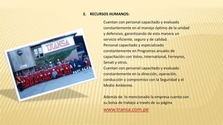 3. RECURSOS HUMANOS:
Cuentan con personal capacitado y evaluado
constantemente en el manejo óptimo de la unidad
y defensivo, garantizando de esta manera un
servicio eficiente, seguro y de calidad.
Personal capacitado y especializado
constantemente en Programas anuales de
capacitación con Volvo, International, Ferreyros,
Senati y otros.
Cuentan con personal capacitado y evaluado
constantemente en la dirección, operación,
conducción y compromiso con la Seguridad y el
Medio Ambiente.
Además de lo mencionado la empresa cuenta con
su bolsa de trabajo a través de su página
www.transa.com.pe
 